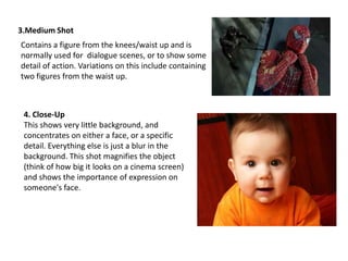 3.Medium Shot
Contains a figure from the knees/waist up and is
normally used for dialogue scenes, or to show some
detail of action. Variations on this include containing
two figures from the waist up.

4. Close-Up
This shows very little background, and
concentrates on either a face, or a specific
detail. Everything else is just a blur in the
background. This shot magnifies the object
(think of how big it looks on a cinema screen)
and shows the importance of expression on
someone's face.

 