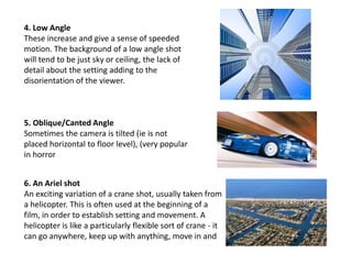 4. Low Angle
These increase and give a sense of speeded
motion. The background of a low angle shot
will tend to be just sky or ceiling, the lack of
detail about the setting adding to the
disorientation of the viewer.

5. Oblique/Canted Angle
Sometimes the camera is tilted (ie is not
placed horizontal to floor level), (very popular
in horror
6. An Ariel shot
An exciting variation of a crane shot, usually taken from
a helicopter. This is often used at the beginning of a
film, in order to establish setting and movement. A
helicopter is like a particularly flexible sort of crane - it
can go anywhere, keep up with anything, move in and

 