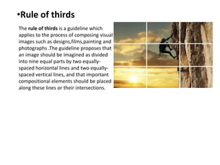 •Rule of thirds
The rule of thirds is a guideline which
applies to the process of composing visual
images such as designs,films,painting and
photographs .The guideline proposes that
an image should be imagined as divided
into nine equal parts by two equallyspaced horizontal lines and two equallyspaced vertical lines, and that important
compositional elements should be placed
along these lines or their intersections.

 