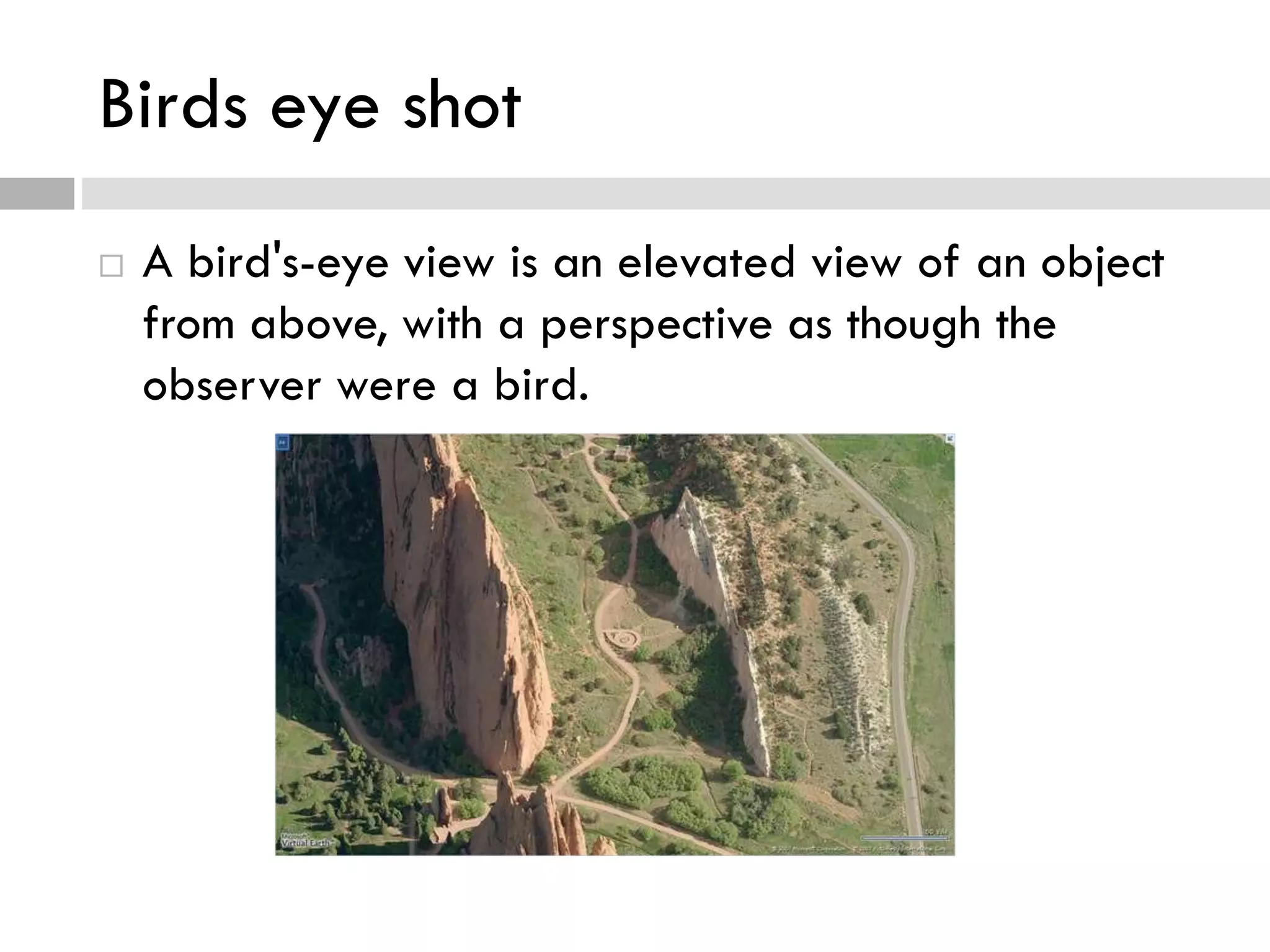 Birds eye shot
 A bird's-eye view is an elevated view of an object
from above, with a perspective as though the
observer were a bird.
 