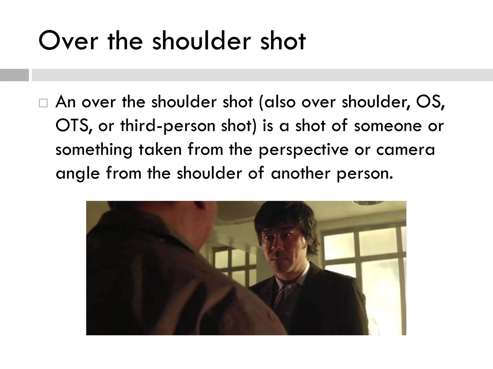 Over the shoulder shot
 An over the shoulder shot (also over shoulder, OS,
OTS, or third-person shot) is a shot of someone or
something taken from the perspective or camera
angle from the shoulder of another person.
 