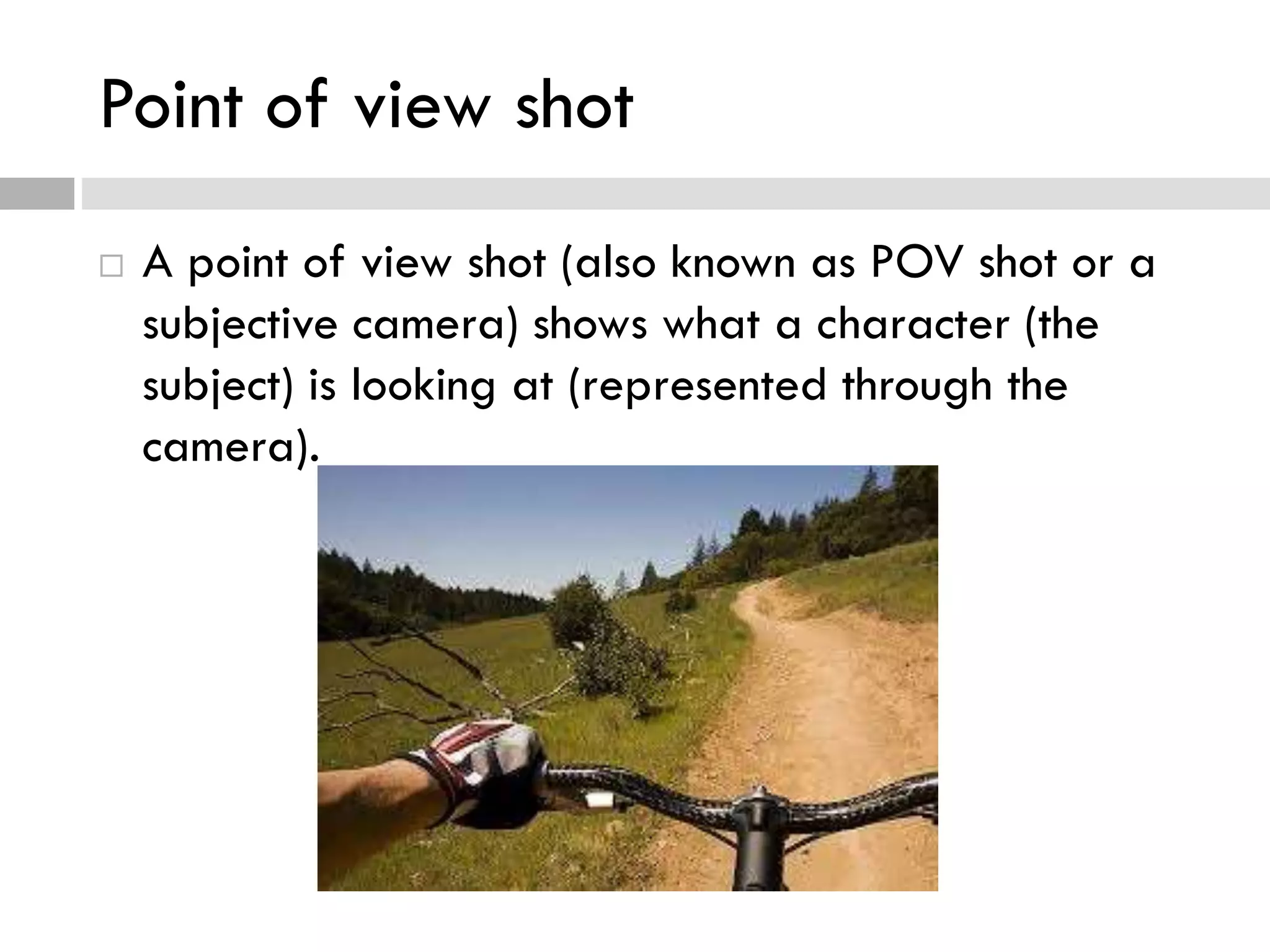 Point of view shot
 A point of view shot (also known as POV shot or a
subjective camera) shows what a character (the
subject) is looking at (represented through the
camera).
 