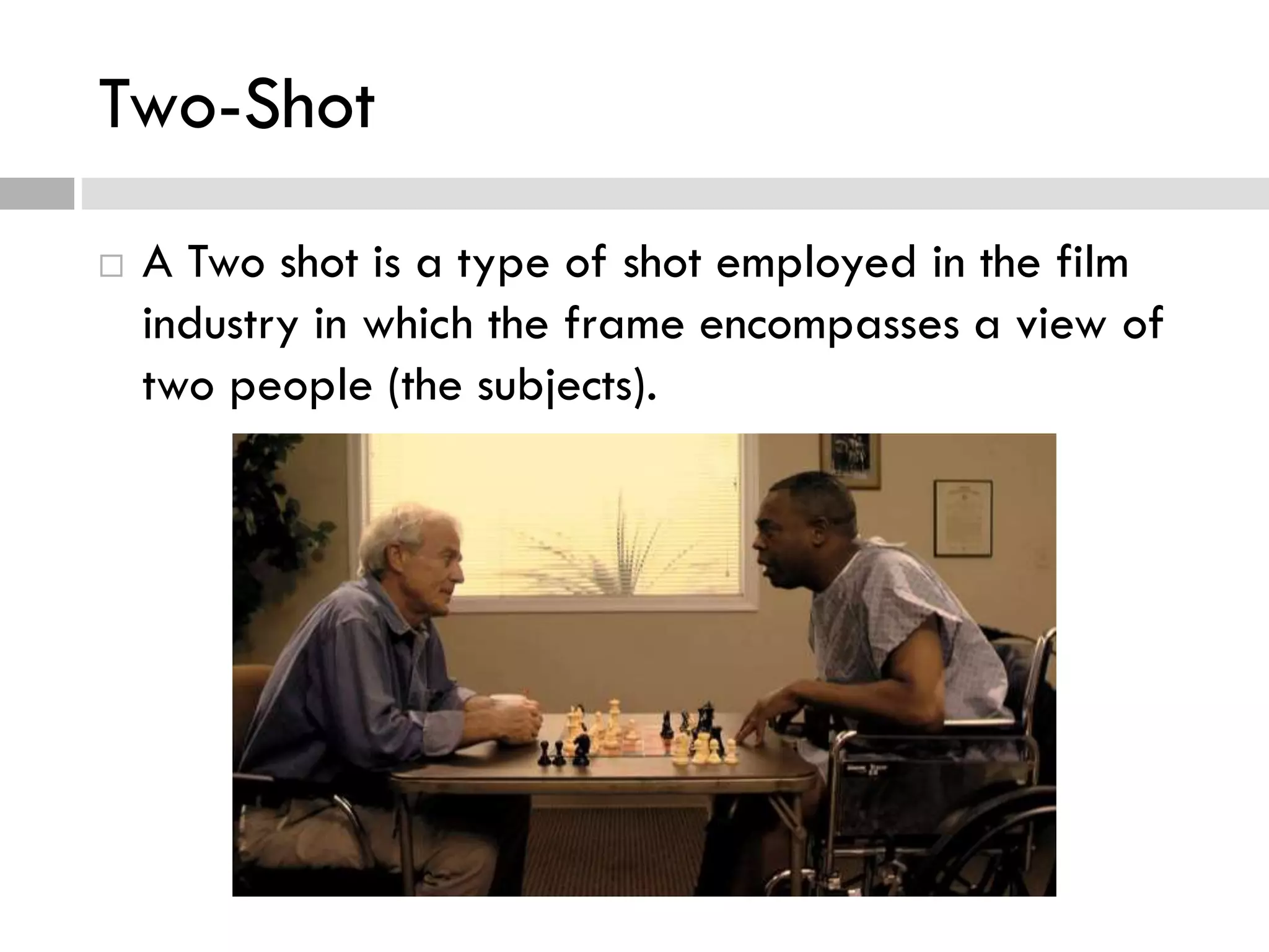 Two-Shot
 A Two shot is a type of shot employed in the film
industry in which the frame encompasses a view of
two people (the subjects).
 