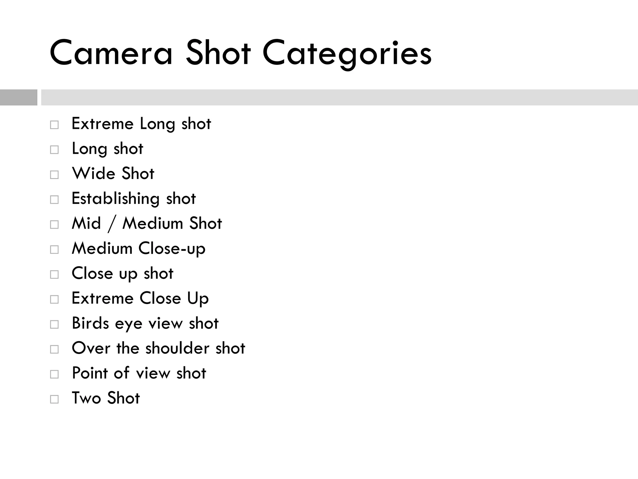 Camera Shot Categories
 Extreme Long shot
 Long shot
 Wide Shot
 Establishing shot
 Mid / Medium Shot
 Medium Close-up
 Close up shot
 Extreme Close Up
 Birds eye view shot
 Over the shoulder shot
 Point of view shot
 Two Shot
 