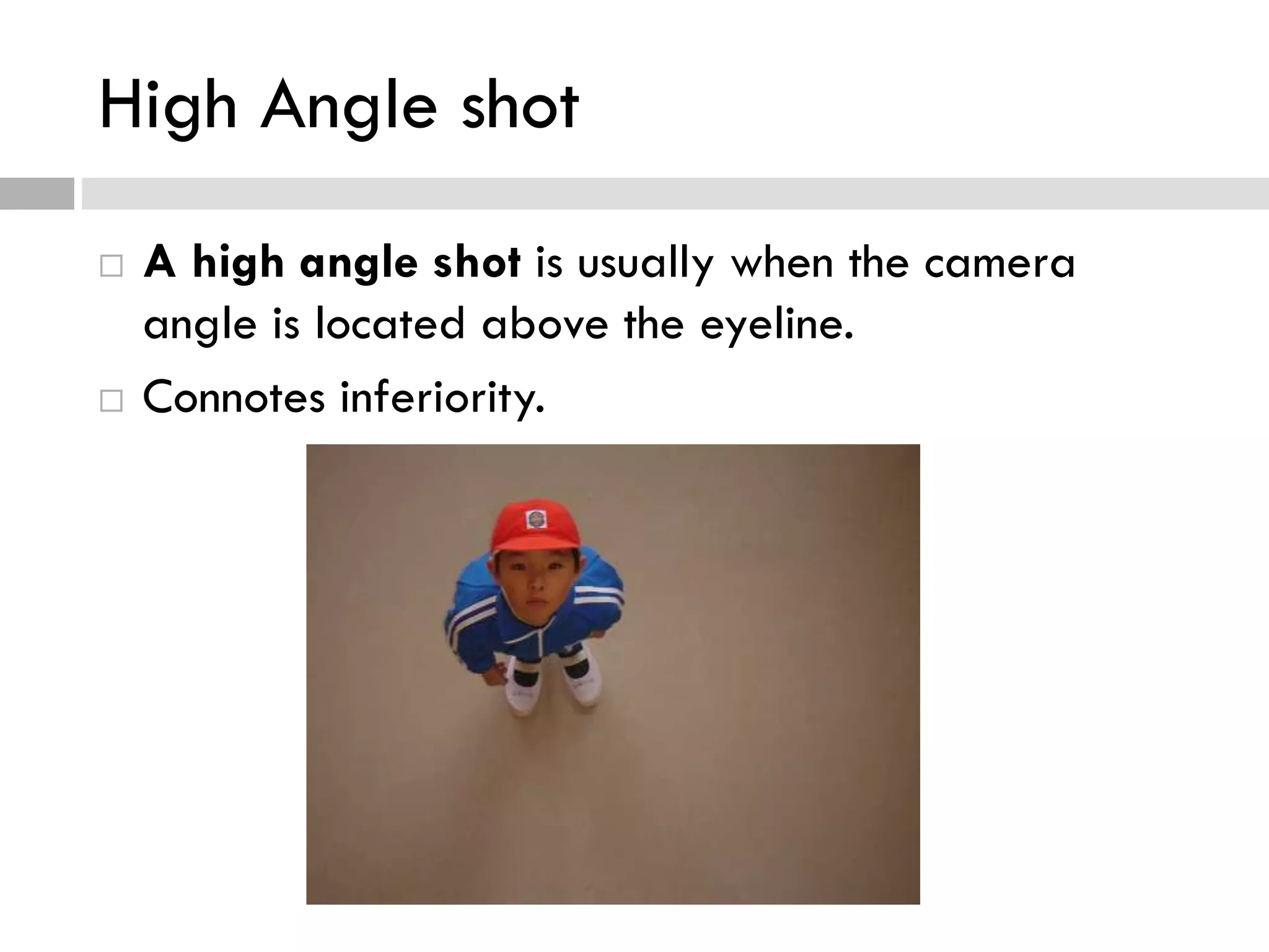 High Angle shot
 A high angle shot is usually when the camera
angle is located above the eyeline.
 Connotes inferiority.
 