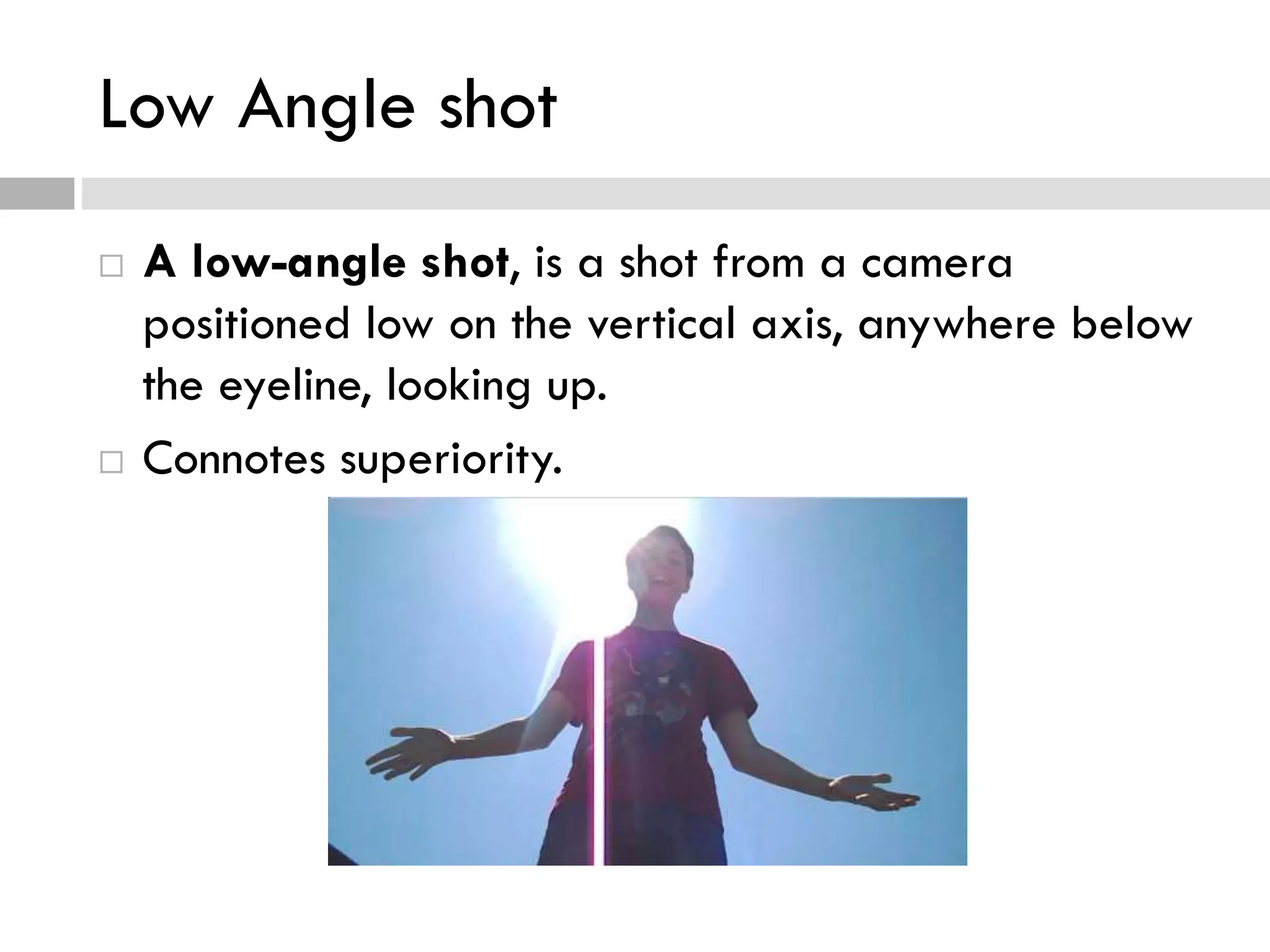 Low Angle shot
 A low-angle shot, is a shot from a camera
positioned low on the vertical axis, anywhere below
the eyeline, looking up.
 Connotes superiority.
 