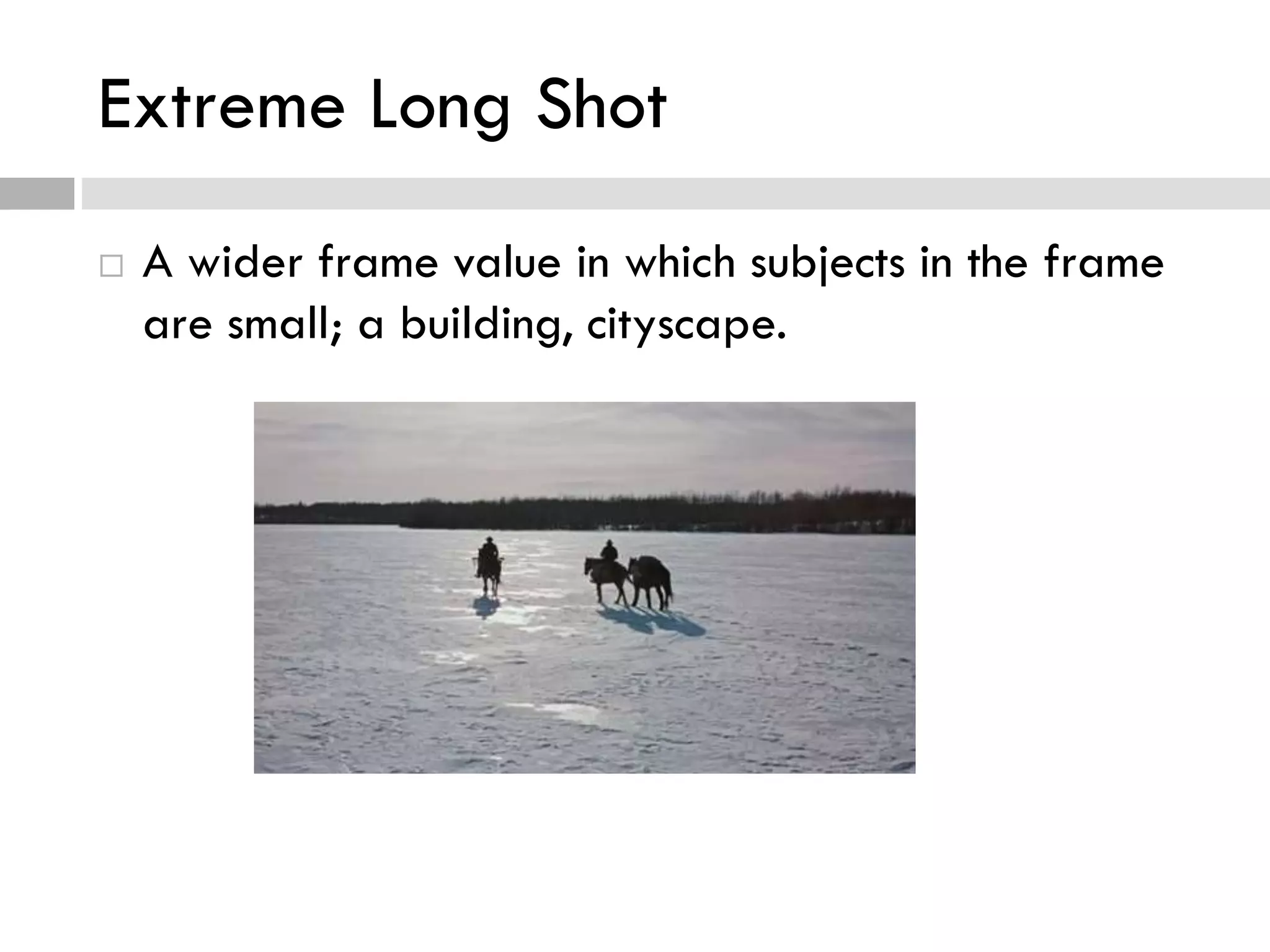 Extreme Long Shot
 A wider frame value in which subjects in the frame
are small; a building, cityscape.
 