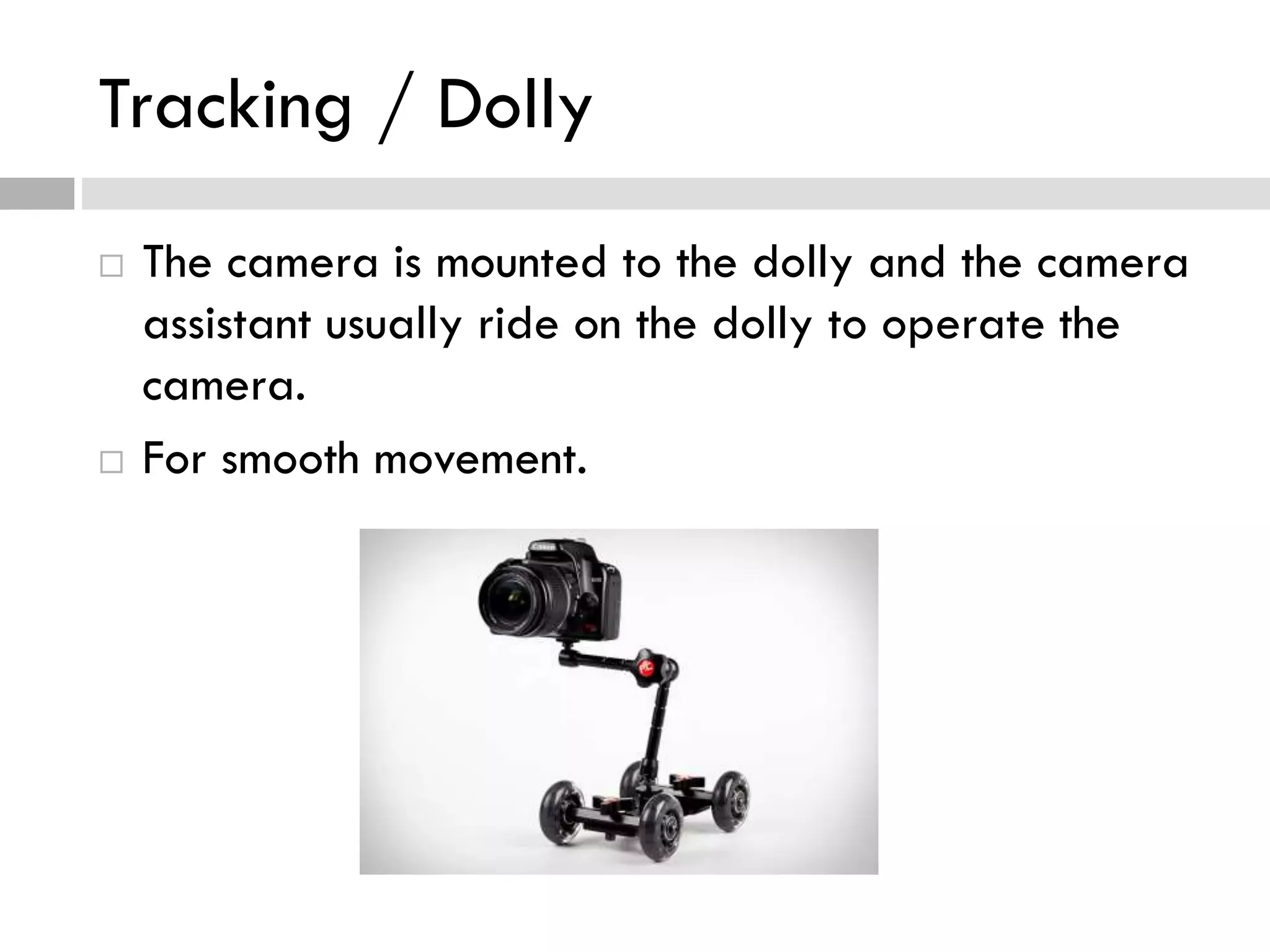 Tracking / Dolly
 The camera is mounted to the dolly and the camera
assistant usually ride on the dolly to operate the
camera.
 For smooth movement.
 