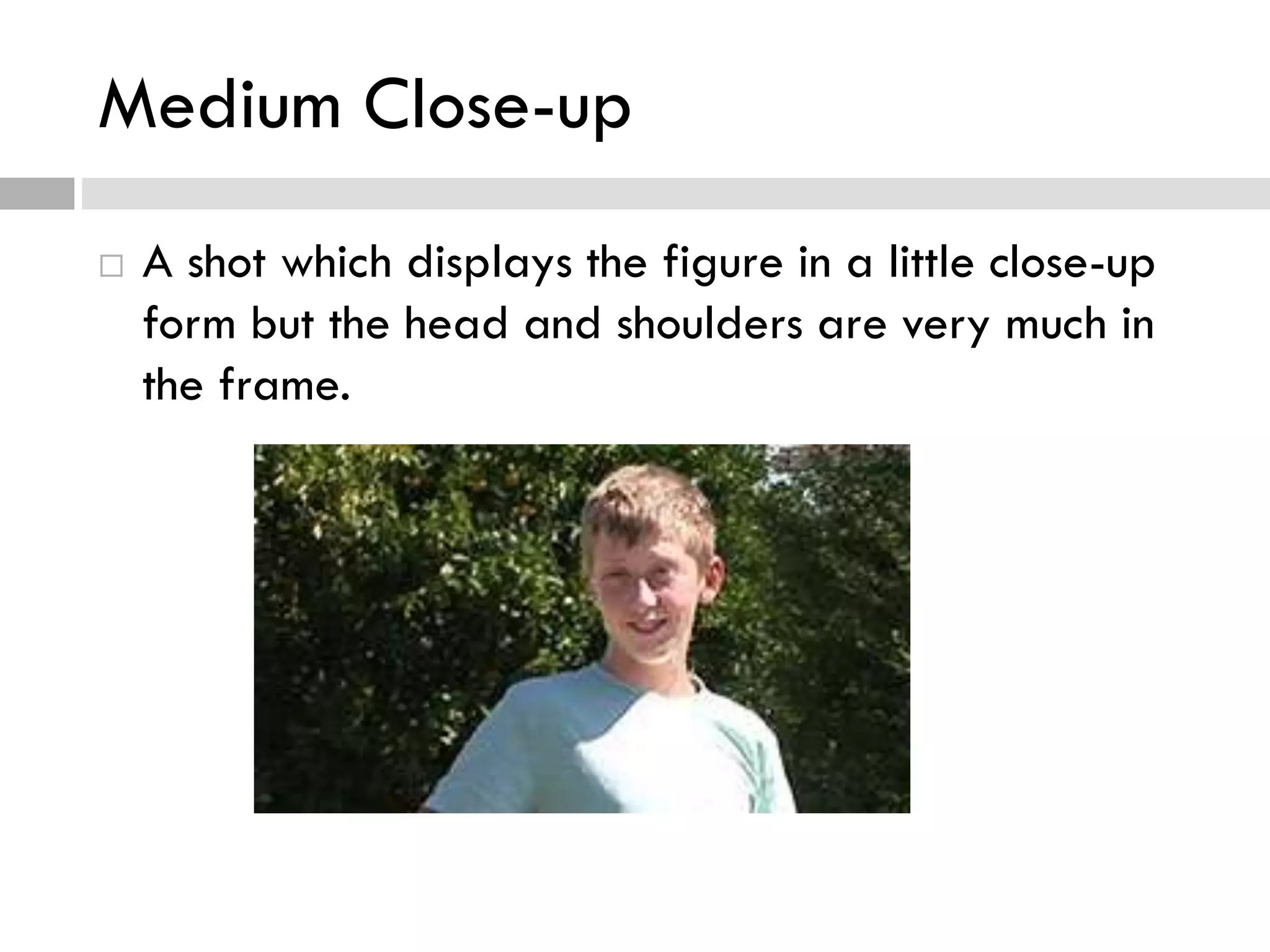 Medium Close-up
 A shot which displays the figure in a little close-up
form but the head and shoulders are very much in
the frame.
 