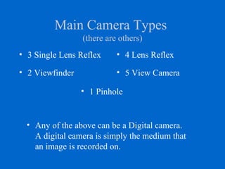 Main Camera Types
(there are others)
• 3 Single Lens Reflex • 4 Lens Reflex
• 2 Viewfinder • 5 View Camera
• 1 Pinhole
• Any of the above can be a Digital camera.
A digital camera is simply the medium that
an image is recorded on.
 