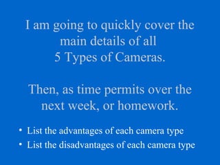I am going to quickly cover the
main details of all
5 Types of Cameras.
Then, as time permits over the
next week, or homework.
• List the advantages of each camera type
• List the disadvantages of each camera type
 
