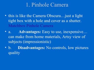 1. Pinhole Camera
• this is like the Camera Obscura…just a light
tight box with a hole and cover as a shutter.
Matchbox Pinhole Camera
• a. Advantages: Easy to use, inexpensive…
can make from home materials, Artsy view of
subjects (impressionistic)
• b. Disadvantages: No controls, low pictures
quality
 