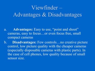 Viewfinder –
Advantages & Disadvantages
a. Advantages: Easy to use, “point and shoot”
cameras, easy to focus…or even focus free, small
compact cameras
b. Disadvantages: Few controls…no creative picture
control, low picture quality with the cheaper cameras
(especially disposable cameras with plastic parts). In
the case of cell phones, low quality because of small
sensor size.
 