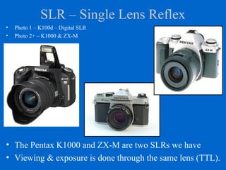 SLR – Single Lens Reflex
• The Pentax K1000 and ZX-M are two SLRs we have
• Viewing & exposure is done through the same lens (TTL).
• Photo 1 – K100d – Digital SLR
• Photo 2+ – K1000 & ZX-M
 