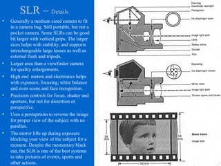 SLR – Details
• Generally a medium sized camera to fit
in a camera bag. Still portable, but not a
pocket camera. Some SLRs can be good
bit larger with vertical grips. The larger
sizes helps with stability, and supports
interchangeable large lenses as well as
external flash and tripods.
• Larger area than a viewfinder camera
for quality enlargements.
• High end meters and electronics helps
with exposure, focusing, white balance
and even scene and face recognition.
• Precision controls for focus, shutter and
aperture, but not for distortion or
perspective.
• Uses a pentaprisim to reverse the image
for proper view of the subject with no
parallax.
• The mirror lifts up during exposure
blocking your view of the subject for a
moment. Despite the momentary black
out, the SLR is one of the best systems
to take pictures of events, sports and
other actions.
 