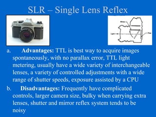 SLR – Single Lens Reflex
a. Advantages: TTL is best way to acquire images
spontaneously, with no parallax error, TTL light
metering, usually have a wide variety of interchangeable
lenses, a variety of controlled adjustments with a wide
range of shutter speeds, exposure assisted by a CPU
b. Disadvantages: Frequently have complicated
controls, larger camera size, bulky when carrying extra
lenses, shutter and mirror reflex system tends to be
noisy
 