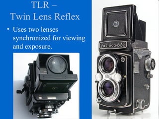 TLR –
Twin Lens Reflex
• Uses two lenses
synchronized for viewing
and exposure.
 