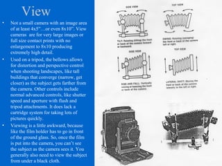 View
• Not a small camera with an image area
of at least 4x5”…or even 8x10”. View
cameras are for very large images or
full size contact prints with no
enlargement to 8x10 producing
extremely high detail.
• Used on a tripod, the bellows allows
for distortion and perspective control
when shooting landscapes, like tall
buildings that converge (narrow, get
closer) as the subject gets farther from
the camera. Other controls include
normal advanced controls, like shutter
speed and aperture with flash and
tripod attachments. It does lack a
cartridge system for taking lots of
pictures quickly.
• Viewing is a little awkward, because
like the film holder has to go in front
of the ground glass. So, once the film
is put into the camera, you can’t see
the subject as the camera sees it. You
generally also need to view the subject
from under a black cloth.
 