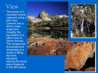 View
• This photo of a
mountain scene
captured using a
4x5 View
Camera and a
90mm wide-
angle lens
(roughly the
equivalent of a
28mm lens in
35mm format).
The foreground-
to-background
sharpness is a
result of tilting
the front
standard,
placing the focus
plane diagonal
to the film plane.
 
