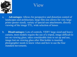 View
a. Advantages: Allows for perspective and distortion control of
landscapes and architecture, large film size allows for very large
prints (poster sized), variety of special-use attachments, directly
viewing of the image TTL, wide selection of lenses
b. Disadvantages: Lots of controls, VERY large sized and heavy
camera, most models require the use of a tripod, image difficult to
see on viewing glass, takes considerable time to set up and use,
image lost on viewing glass after film holder is inserted,
photographer needs to know when and how to use the four
standard movements.
 