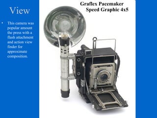 View
Graflex Pacemaker
Speed Graphic 4x5
• This camera was
popular amount
the press with a
flash attachment
and action view
finder for
approximate
composition.
 