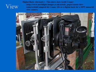View
Digital Back Alternative - This shows how Keith Cooper
(http://www.northlight-images.co.uk/article_pages/canon-view-
camera.html) adapted his Canon 1Ds as a digital back for a MPP monorail
view camera.
 