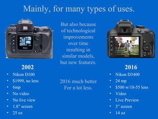 Mainly, for many types of uses.
2016
• Nikon D3400
• 24 mp
• $500 w/18-55 lens
• Video
• Live Preview
• 3” screen
• 14 oz
2002
• Nikon D100
• $1999, no lens
• 6mp
• No video
• No live view
• 1.8” screen
• 25 oz
But also because
of technological
improvements
over time
resulting in
similar models,
but new features.
2016 much better
For a lot less.
 