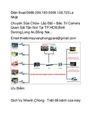 Điện thoại:0988.299.180-0909.128.725 Le
Nhật
Chuyên Sửa Chửa- Lắp Đặt – Bảo Trì Camera
Quan Sát Tận Nơi Tại TP.HCM,Bình
Dương,Long An,Đồng Nai...
Email:thietbimayvanphonggiare@gmail.com
Ưu Điểm:
Dịch Vụ Nhanh Chóng - Triệt để bệnh của máy
 