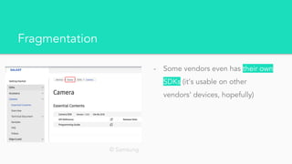 Fragmentation
- Some vendors even has their own
SDKs (it’s usable on other
vendors’ devices, hopefully)
© Samsung
 