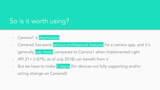 So is it worth using?
- Camera1 is deprecated
- Camera2 has some serious professional features for a camera app, and it’s
generally way faster compared to Camera1 when implemented right
- API 21+ (>87%, as of July 2018) can benefit from it
- But we have to make 2 logics (for devices not fully supporting and/or
acting strange on Camera2)
 