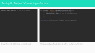 Setting Up Preview / Connecting to Surface
camera = Camera.open(id) // This is the camera val callback = object: CameraDevice.StateCallback() {
override fun onOpened(camera: CameraDevice?) {
cameraDevice = camera // This is the cameraDevice
}
...
}
cameraManager.openCamera(id, callback, backgroundHandler)
Straightforward, is blocking current thread Gets device by callback, does its job by backgroundHandler
 