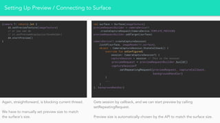 Setting Up Preview / Connecting to Surface
(camera ?: return).let {
it.setPreviewTexture(imageTexture)
// or you can do
// it.setPreviewDisplay(surfaceHolder)
it.startPreview()
}
val surface = Surface(imageTexture)
previewRequestBuilder = cameraDevice!!
.createCaptureRequest(CameraDevice.TEMPLATE_PREVIEW)
previewRequestBuilder.addTarget(surface)
cameraDevice!!.createCaptureSession(
listOf(surface, imageReader!!.surface),
object : CameraCaptureSession.StateCallback() {
override fun onConfigured(
session: CameraCaptureSession?) {
captureSession = session // This is the session
previewRequest = previewRequestBuilder.build()
captureSession?
.setRepeatingRequest(previewRequest, captureCallback,
backgroundHandler)
}
...
}
}, backgroundHandler)
Again, straightforward, is blocking current thread.
We have to manually set preview size to match
the surface’s size.
Gets session by callback, and we can start preview by calling
setRepeatingRequest.
Preview size is automatically chosen by the API to match the surface size.
 