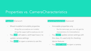 Properties vs. CameraCharacteristics
Properties (Camera1)
- Mixed mutable/immutable properties
- things like previewSize are mutable;
things like supportedPreviewSizes are not
- You CAN call camera.setProperties() to
update camera settings
- You NEED to open a camera to use this
CameraCharacteristics (Camera2)
- Immutable properties only
- like the name says, you can only get the
characteristics of a CameraDevice
- You CAN’T update camera settings with
this class; it’s used only for checking
device features
- You DON’T NEED to open a camera
 