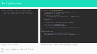 Setting Parameters
camera!!.parameters = camera!!.parameters.apply {
flashMode = Camera.Parameters.FLASH_MODE_ON
zoom = 125 // Sets zoom to x1.25, if supported
}
private fun <T> setPreviewOptions(
vararg options: Pair<CaptureRequest.Key<in T>, T>,
postProcess: () -> Unit = {}) {
for (option in options) {
previewRequestBuilder[option.first] = option.second
}
postProcess()
previewRequest = previewRequestBuilder.build()
captureSession?.stopRepeating()
captureSession?.setRepeatingRequest(
previewRequest, captureCallback, backgroundHandler)
}
...
setPreivewOptions(
CaptureRequest.LENS_FOCUS_DISTANCE to 9.50f,
CaptureRequest.SENSOR_EXPOSURE_TIME to 1000000000L / 30
)
Sets parameters directly
When given unsupported values, it’ll throw an
error
We can make an extension function to simplify this
 