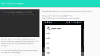 Setting Parameters
camera!!.parameters = camera!!.parameters.apply {
flashMode = Camera.Parameters.FLASH_MODE_ON
zoom = 125 // Sets zoom to x1.25, if supported
}
It can be rather frustrating because only some
specific values are supported by the camera, so if I
request x1.25, the app will likely to crash on
Galaxy S9+
But Camera2 handles similar cases appropriately -
like what would we expect
Example supported zoom ratios (by Samsung Galaxy S9+ Camera)
Check out my Camera1-based OSP here :
https://github.com/shiftpsh/sensor-tester/releases
 