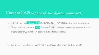 Camera2 API (android.hardware.camera2)
- Introduced in Lollipop 5.0 (API 21) / Nov. 12, 2014: almost 4 years ago
- New devices can use both Camera2 API (android.hardware.camera2) and
deprecated Camera API (android.hardware.camera)
- To reduce confusion, we’ll call the deprecated one as ‘Camera1’
 