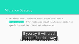 Migration Strategy
- Not all devices work well with Camera2, even if its API level ≥ 21
- It’s up to vendors - if they wrote good enough HAL(hardware abstraction
layer) for Camera2 then it’ll work well, otherwise not
 