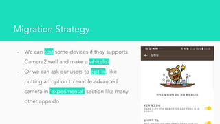 Migration Strategy
- We can test some devices if they supports
Camera2 well and make a whitelist
- Or we can ask our users to opt-in, like
putting an option to enable advanced
camera in ‘experimental’ section like many
other apps do
 