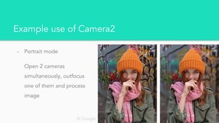 Example use of Camera2
- Portrait mode
Open 2 cameras
simultaneously, outfocus
one of them and process
image
© Google
 