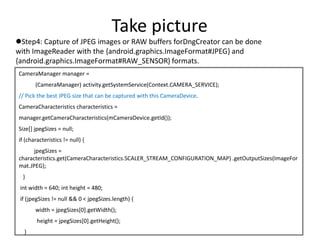 Take picture
Step4: Capture of JPEG images or RAW buffers forDngCreator can be done
with ImageReader with the {android.graphics.ImageFormat#JPEG} and
{android.graphics.ImageFormat#RAW_SENSOR} formats.
CameraManager manager =
(CameraManager) activity.getSystemService(Context.CAMERA_SERVICE);
// Pick the best JPEG size that can be captured with this CameraDevice.
CameraCharacteristics characteristics =
manager.getCameraCharacteristics(mCameraDevice.getId());
Size[] jpegSizes = null;
if (characteristics != null) {
jpegSizes =
characteristics.get(CameraCharacteristics.SCALER_STREAM_CONFIGURATION_MAP) .getOutputSizes(ImageFor
mat.JPEG);
}
int width = 640; int height = 480;
if (jpegSizes != null && 0 < jpegSizes.length) {
width = jpegSizes[0].getWidth();
height = jpegSizes[0].getHeight();
}
 