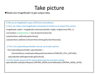 Take picture
Step5:Use ImageReader to get output data.
// We use an ImageReader to get a JPEG from CameraDevice.
// Here, we create a new ImageReader and prepare its Surface as an output from camera.
ImageReader reader = ImageReader.newInstance(width, height, ImageFormat.JPEG, 1);
List<Surface> outputSurfaces = new ArrayList<Surface>(2);
outputSurfaces.add(reader.getSurface());
outputSurfaces.add(new Surface(mTextureView.getSurfaceTexture()));
// This is the CaptureRequest.Builder that we use to take a picture.
final CaptureRequest.Builder captureBuilder =
mCameraDevice.createCaptureRequest(CameraDevice.TEMPLATE_STILL_CAPTURE);
captureBuilder.addTarget(reader.getSurface());
// In this sample, we just let the camera device pick the automatic settings.
captureBuilder.set(CaptureRequest.CONTROL_MODE,CameraMetadata.CONTROL_MODE_AUTO);
 