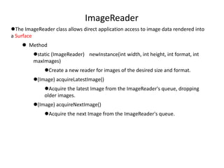 ImageReader
The ImageReader class allows direct application access to image data rendered into
a Surface
 Method
static (ImageReader) newInstance(int width, int height, int format, int
maxImages)
Create a new reader for images of the desired size and format.
(Image) acquireLatestImage()
Acquire the latest Image from the ImageReader's queue, dropping
older images.
(Image) acquireNextImage()
Acquire the next Image from the ImageReader's queue.
 