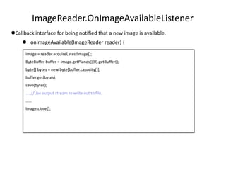 ImageReader.OnImageAvailableListener
Callback interface for being notified that a new image is available.
 onImageAvailable(ImageReader reader) {
image = reader.acquireLatestImage();
ByteBuffer buffer = image.getPlanes()[0].getBuffer();
byte[] bytes = new byte[buffer.capacity()];
buffer.get(bytes);
save(bytes);
…..//Use output stream to write out to file.
……
Image.close();
 