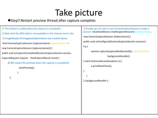 Take picture
Step7:Restart preview thread after capture complete.
// This listener is called when the capture is completed.
// Note that the JPEG data is not available in this listener, but in the
// ImageReader.OnImageAvailableListener we created above.
final CameraCaptureSession.CaptureListener captureListener =
new CameraCaptureSession.CaptureListener() {
public void onCaptureCompleted(CameraCaptureSession session,
CaptureRequest request, TotalCaptureResult result) {
// We restart the preview when the capture is completed
startPreview();
}
};
// Finally, we can start a new CameraCaptureSession to take a
picture. mCameraDevice.createCaptureSession(outputSurfaces,
new CameraCaptureSession.StateListener() {
public void onConfigured(CameraCaptureSession session) {
try {
session.capture(captureBuilder.build(), captureListener,
backgroundHandler);
} catch (CameraAccessException e) {
e.printStackTrace();
}
}
}, backgroundHandler );
 