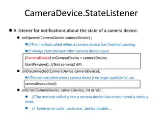 CameraDevice.StateListener
 A listener for notifications about the state of a camera device.
 onOpened(CameraDevice cameraDevice) ;
//The method called when a camera device has finished opening.
// always start preview after camera device open
(CameraDevice) mCameraDevice = cameraDevice;
StartPreview(); //Not camera2 API.
 onDisconnected(CameraDevice cameraDevice);
//The method called when a camera device is no longer available for use.
cameraDevice.close();
 onError(CameraDevice cameraDevice, int error) ;
 //The method called when a camera device has encountered a serious
error.
 // Some error code , ex:in use , device disable....
 