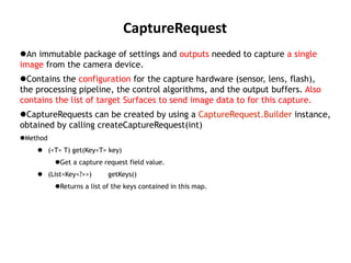 CaptureRequest
An immutable package of settings and outputs needed to capture a single
image from the camera device.
Contains the configuration for the capture hardware (sensor, lens, flash),
the processing pipeline, the control algorithms, and the output buffers. Also
contains the list of target Surfaces to send image data to for this capture.
CaptureRequests can be created by using a CaptureRequest.Builder instance,
obtained by calling createCaptureRequest(int)
Method
 (<T> T) get(Key<T> key)
Get a capture request field value.
 (List<Key<?>>) getKeys()
Returns a list of the keys contained in this map.
 