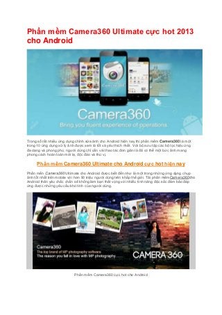 Phần mềm Camera360 Ultimate cực hot 2013
cho Android

Trong số rất nhiều ứng dụng chỉnh sửa ảnh cho Android hiện nay thì phần mềm Camera360 là một
trong 10 ứng dụng xử lý ảnh được xem là tốt và yêu thích nhất. Với bộ sưu tập các bộ lọc hiệu ứng
đa dạng và phong phú, người dùng chỉ cần vài thao tác đơn giản là đã có thể một bức ảnh mang
phong cách hoàn toàn mới lạ, độc đáo và thú vị.

Phần mềm Camera360 Ultimate cho Android cực hot hiện nay
Phần mền Camera360 Ultimate cho Android được biết đến như là một trong những ứng dụng chụp
ảnh tốt nhất trên mobile với hơn 90 triệu người dùng trên khắp thế giới. Tải phần mềmCamera360cho
Android thân yêu chắc chắn sẽ không làm bạn thất vọng với nhiều tính năng đặc sắc đảm bảo đáp
ứng được những yêu cầu khó tính của người dùng.

Phần mềm Camera360 cực hot cho Android

 