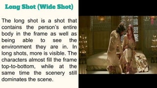 The long shot is a shot that
contains the person’s entire
body in the frame as well as
being able to see the
environment they are in. In
long shots, more is visible. The
characters almost fill the frame
top-to-bottom, while at the
same time the scenery still
dominates the scene.
Long Shot (Wide Shot)
 