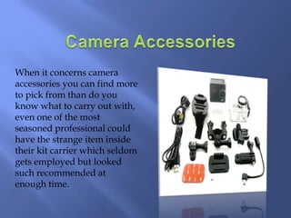 When it concerns camera
accessories you can find more
to pick from than do you
know what to carry out with,
even one of the most
seasoned professional could
have the strange item inside
their kit carrier which seldom
gets employed but looked
such recommended at
enough time.
 