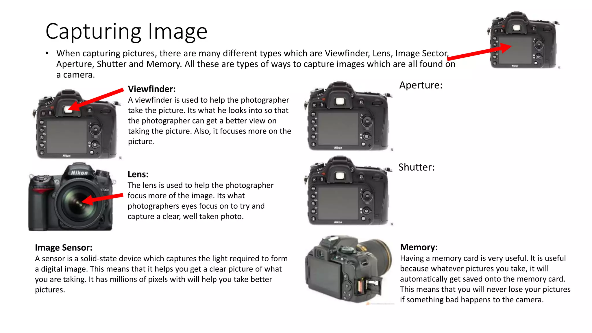 Capturing Image
• When capturing pictures, there are many different types which are Viewfinder, Lens, Image Sector,
Aperture, Shutter and Memory. All these are types of ways to capture images which are all found on
a camera.
Viewfinder:
A viewfinder is used to help the photographer
take the picture. Its what he looks into so that
the photographer can get a better view on
taking the picture. Also, it focuses more on the
picture.
Lens:
The lens is used to help the photographer
focus more of the image. Its what
photographers eyes focus on to try and
capture a clear, well taken photo.
Image Sensor:
A sensor is a solid-state device which captures the light required to form
a digital image. This means that it helps you get a clear picture of what
you are taking. It has millions of pixels with will help you take better
pictures.
Aperture:
Shutter:
Memory:
Having a memory card is very useful. It is useful
because whatever pictures you take, it will
automatically get saved onto the memory card.
This means that you will never lose your pictures
if something bad happens to the camera.
 